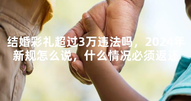 结婚彩礼超过3万违法吗，2024年新规怎么说，什么情况必须返还