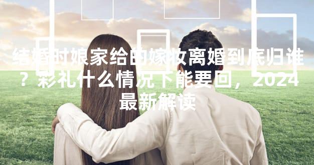 结婚时娘家给的嫁妆离婚到底归谁？彩礼什么情况下能要回，2024最新解读