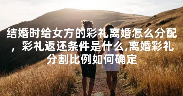 结婚时给女方的彩礼离婚怎么分配，彩礼返还条件是什么,离婚彩礼分割比例如何确定