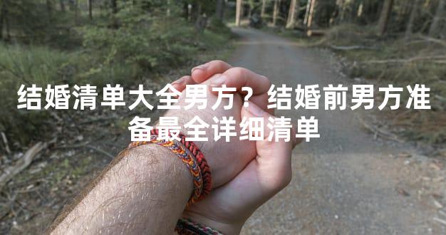 结婚清单大全男方？结婚前男方准备最全详细清单