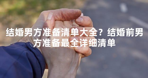 结婚男方准备清单大全？结婚前男方准备最全详细清单