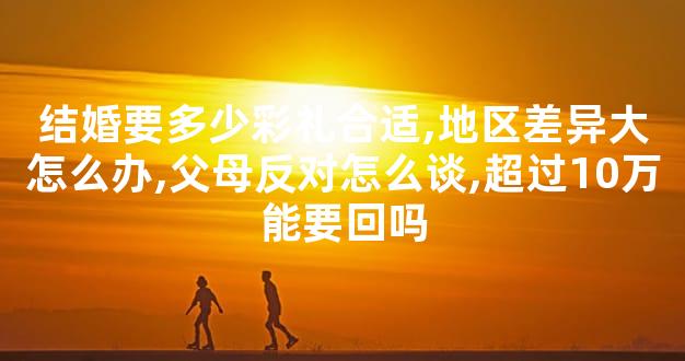 结婚要多少彩礼合适,地区差异大怎么办,父母反对怎么