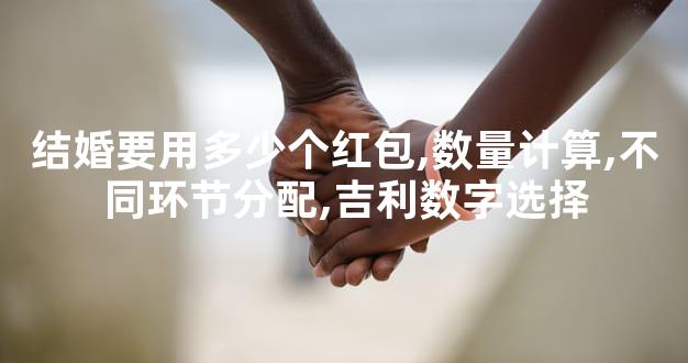 结婚要用多少个红包,数量计算,不同环节分配,吉利数