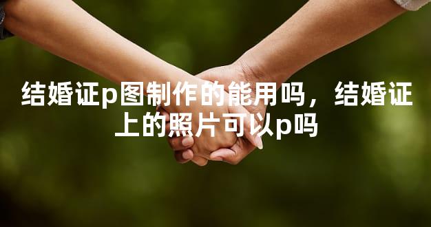 结婚证p图制作的能用吗，结婚证上的照片可以p吗