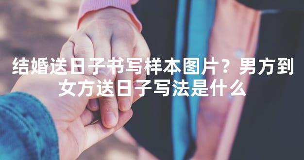 结婚送日子书写样本图片？男方到女方送日子写法是什么