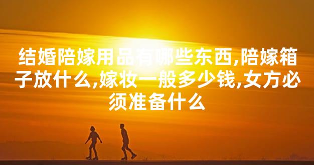 结婚陪嫁用品有哪些东西,陪嫁箱子放什么,嫁妆一般多