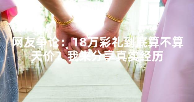 网友争论：18万彩礼到底算不算天价？我来分享真实经