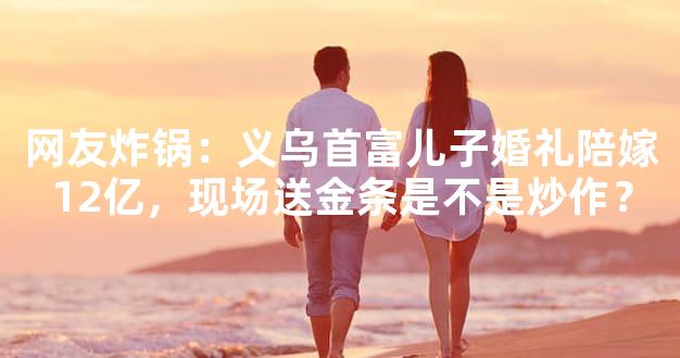 网友炸锅：义乌首富儿子婚礼陪嫁12亿，现场送金条是不是炒作？