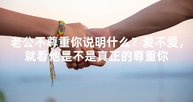 老公不尊重你说明什么？爱不爱，就看他是不是真正