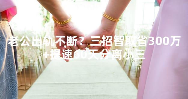 老公出轨不断？三招智取省300万+提速60天分离小三