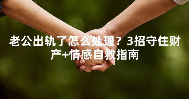 老公出轨了怎么处理？3招守住财产+情感自救指南