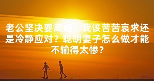 老公坚决要离婚，我该苦苦哀求还是冷静应对？聪明