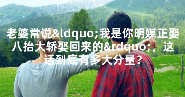 老婆常说“我是你明媒正娶八抬大轿娶回来的”，这