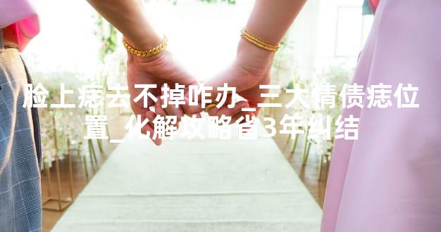 脸上痣去不掉咋办_三大情债痣位置_化解攻略省3年纠结