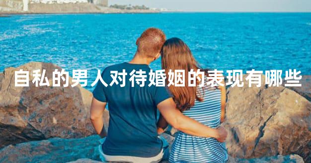 自私的男人对待婚姻的表现有哪些