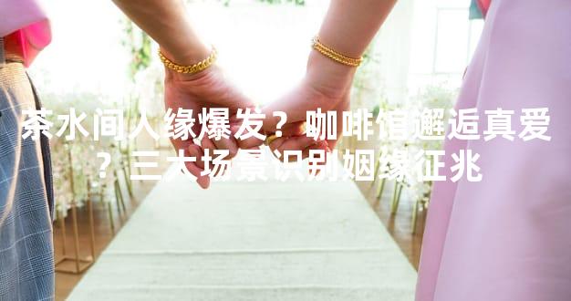 茶水间人缘爆发？咖啡馆邂逅真爱？三大场景识别姻缘征兆