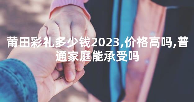 莆田彩礼多少钱2023,价格高吗,普通家庭能承受吗
