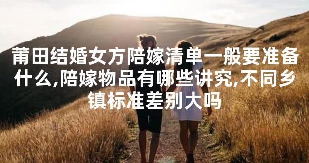 莆田结婚女方陪嫁清单一般要准备什么,陪嫁物品有哪