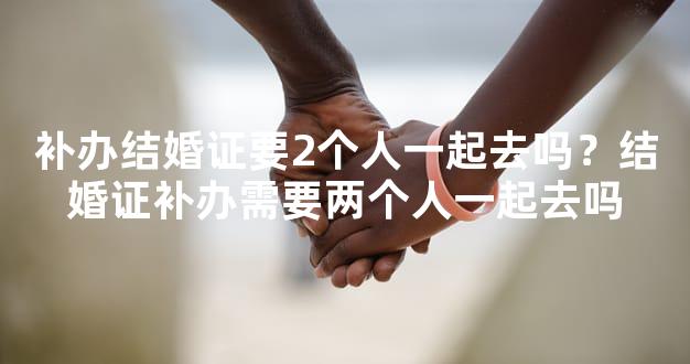 补办结婚证要2个人一起去吗？结婚证补办需要两个人一起去吗