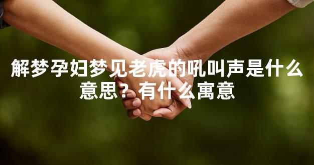 解梦孕妇梦见老虎的吼叫声是什么意思？有什么寓意