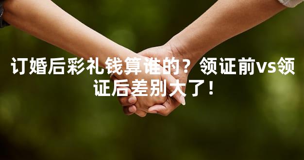订婚后彩礼钱算谁的？领证前vs领证后差别大了！