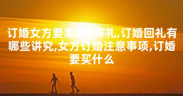 订婚女方要准备6样礼,订婚回礼有哪些讲究,女方订婚
