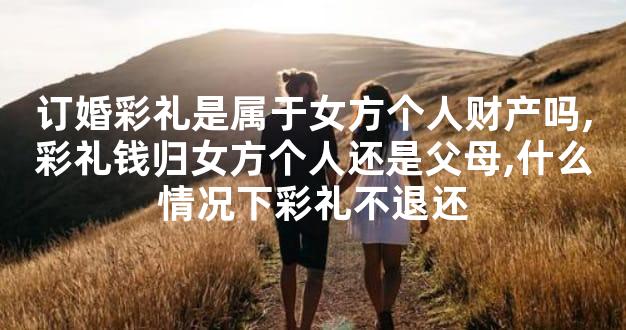 订婚彩礼是属于女方个人财产吗,彩礼钱归女方个人还是父母,什么情况下彩礼不退还