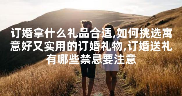 订婚拿什么礼品合适,如何挑选寓意好又实用的订婚礼