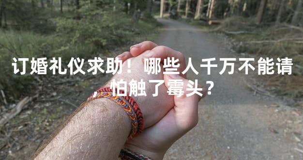 订婚礼仪求助！哪些人千万不能请，怕触了霉头？