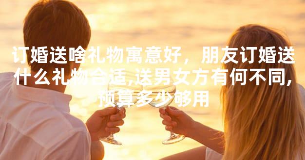 订婚送啥礼物寓意好，朋友订婚送什么礼物合适,送男女方有何不同,预算多少够