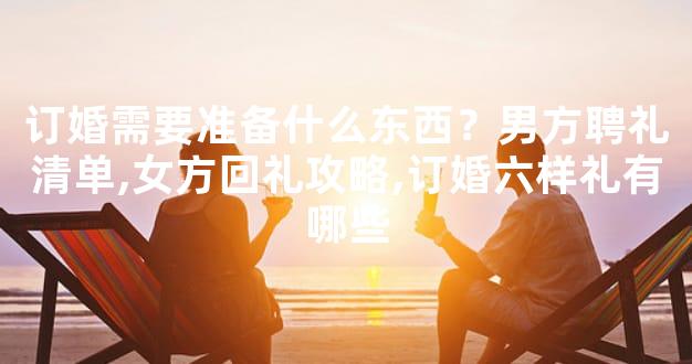订婚需要准备什么东西？男方聘礼清单,女方回礼攻略,订婚六样礼有哪些