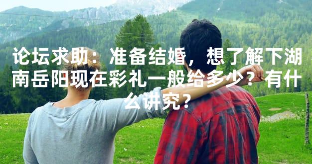 论坛求助：准备结婚，想了解下湖南岳阳现在彩礼一