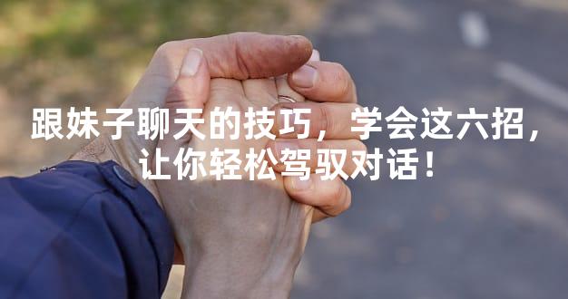 跟妹子聊天的技巧，学会这六招，让你轻松驾驭对话