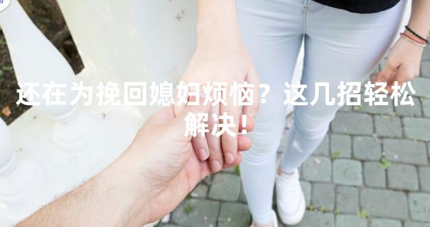 还在为挽回媳妇烦恼？这几招轻松解决！