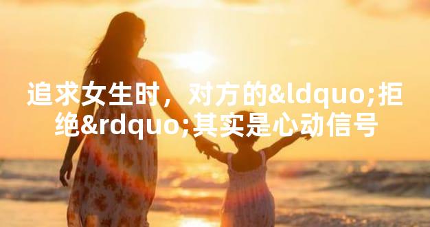追求女生时，对方的“拒绝”其实是心动信号