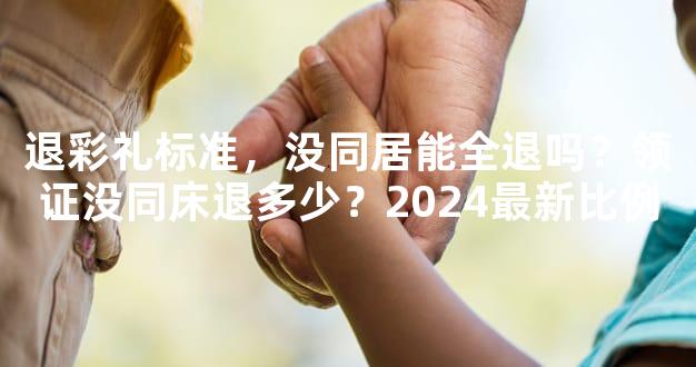 退彩礼标准，没同居能全退吗？领证没同床退多少？2024最新比例