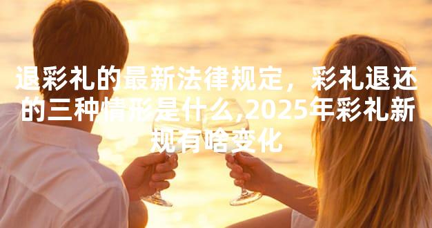 退彩礼的最新法律规定，彩礼退还的三种情形是什么,2025年彩礼新规有啥变化