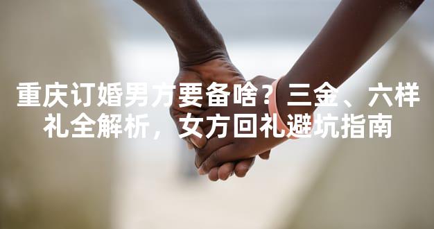 重庆订婚男方要备啥？三金、六样礼全解析，女方回