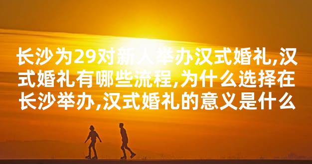 长沙为29对新人举办汉式婚礼,汉式婚礼有哪些流程,为什么选择在长沙举办,汉式