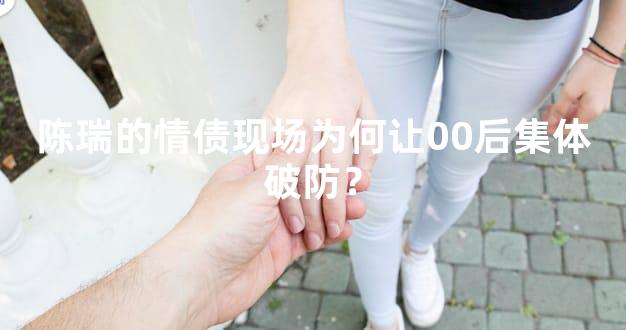 陈瑞的情债现场为何让00后集体破防？