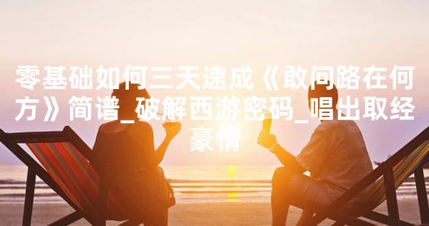 零基础如何三天速成《敢问路在何方》简谱_破解西游