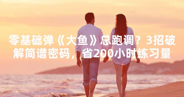 零基础弹《大鱼》总跑调？3招破解简谱密码，省200小时练习量