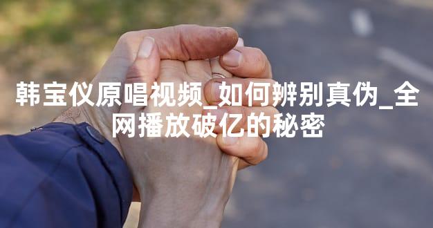 韩宝仪原唱视频_如何辨别真伪_全网播放破亿的秘密