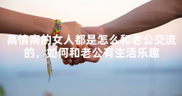 高情商的女人都是怎么和老公交流的，如何和老公有